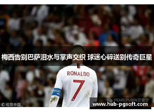 梅西告别巴萨泪水与掌声交织 球迷心碎送别传奇巨星